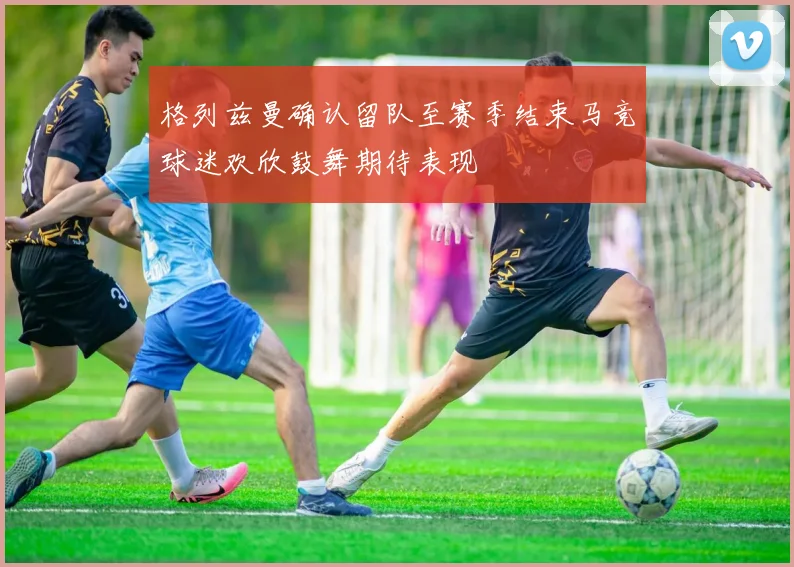 格列兹曼确认留队至赛季结束马竞球迷欢欣鼓舞期待表现