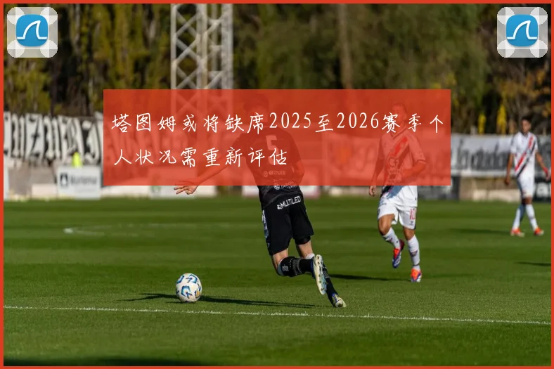 塔图姆或将缺席2025至2026赛季个人状况需重新评估