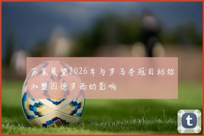 苏莱展望2026年与罗马夺冠目标称加盟因德罗西的影响