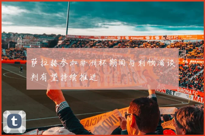 萨拉赫参加非洲杯期间与利物浦谈判有望持续推进
