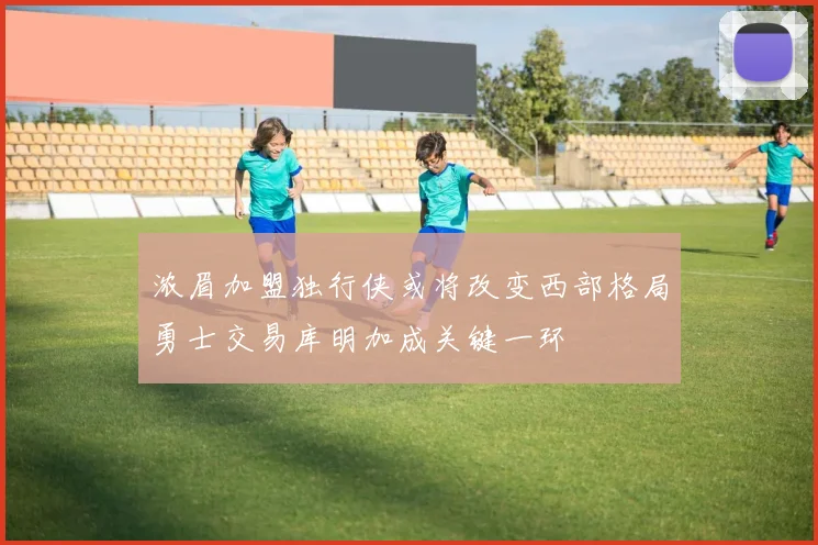 浓眉加盟独行侠或将改变西部格局勇士交易库明加成关键一环