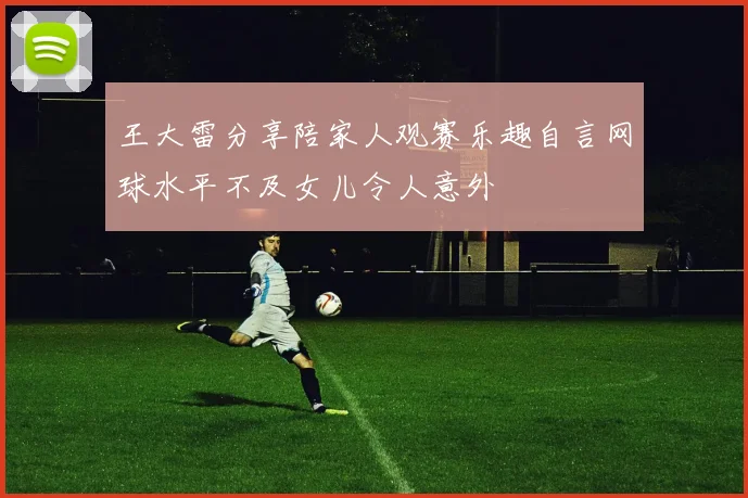 王大雷分享陪家人观赛乐趣自言网球水平不及女儿令人意外