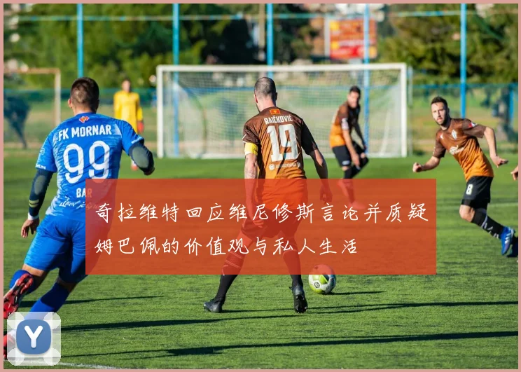 奇拉维特回应维尼修斯言论并质疑姆巴佩的价值观与私人生活