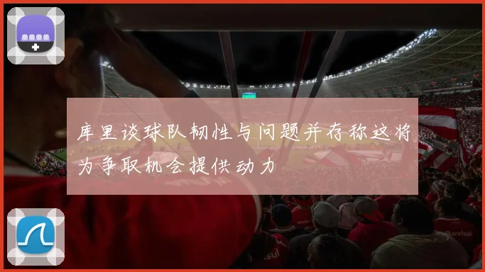 库里谈球队韧性与问题并存称这将为争取机会提供动力