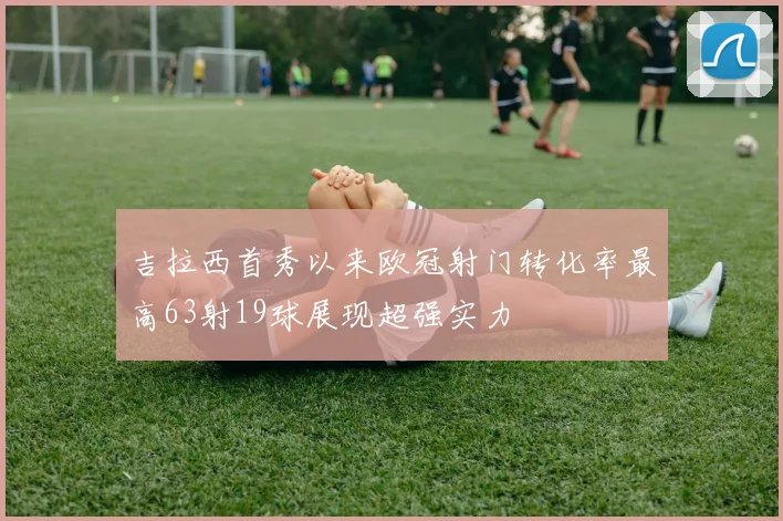 吉拉西首秀以来欧冠射门转化率最高63射19球展现超强实力
