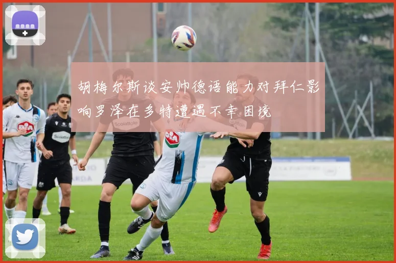 胡梅尔斯谈安帅德语能力对拜仁影响罗泽在多特遭遇不幸困境
