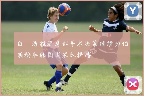 白昇浩推迟肩部手术决策继续为伯明翰和韩国国家队拼搏