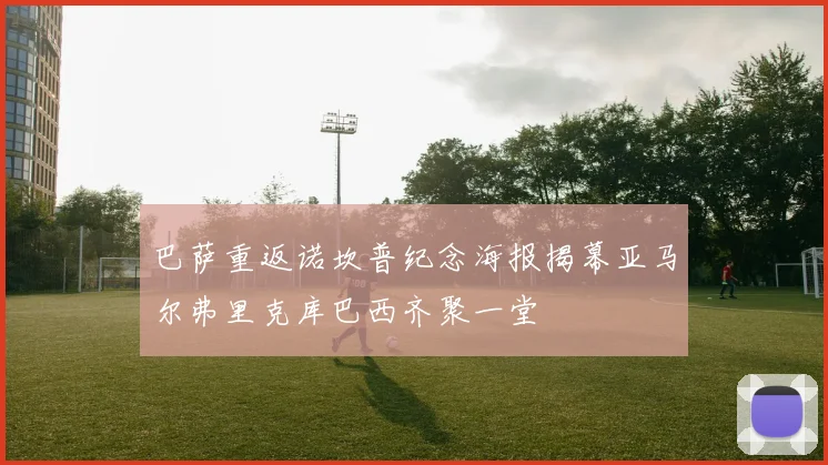 巴萨重返诺坎普纪念海报揭幕亚马尔弗里克库巴西齐聚一堂