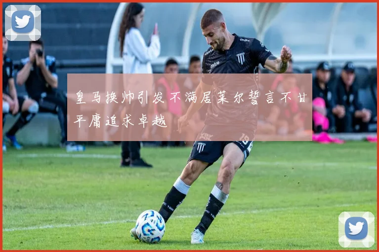 皇马换帅引发不满居莱尔誓言不甘平庸追求卓越