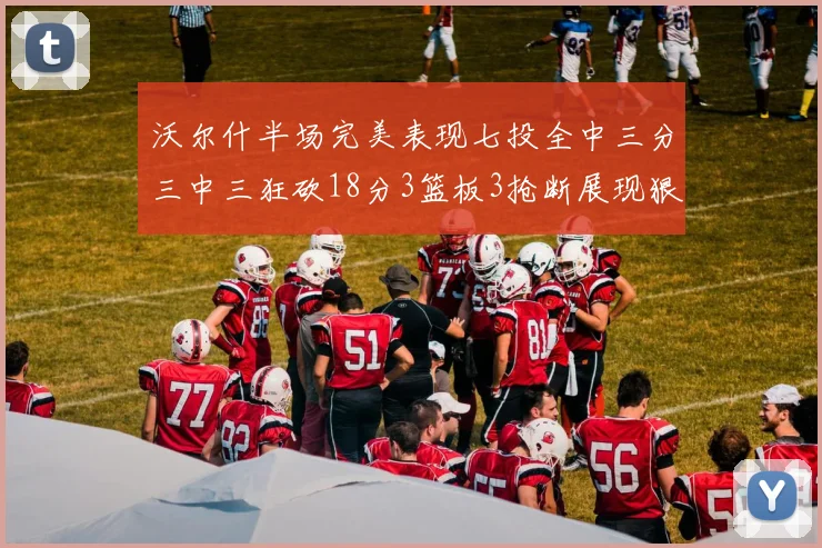 沃尔什半场完美表现七投全中三分三中三狂砍18分3篮板3抢断展现狠人风范