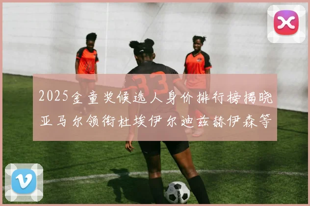 2025金童奖候选人身价排行榜揭晓亚马尔领衔杜埃伊尔迪兹赫伊森等人入围