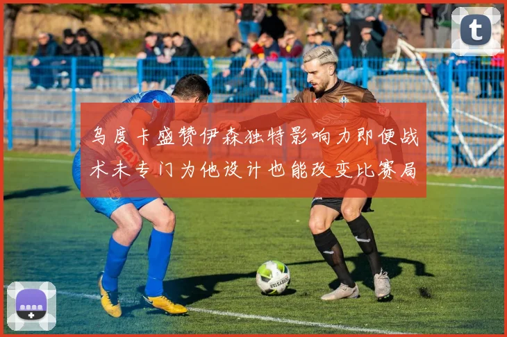 乌度卡盛赞伊森独特影响力即便战术未专门为他设计也能改变比赛局势