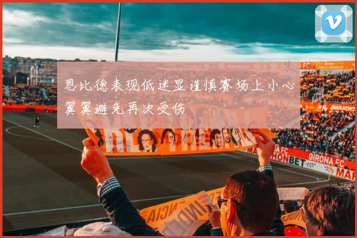 恩比德表现低迷显谨慎赛场上小心翼翼避免再次受伤