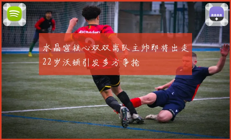 水晶宫核心双双离队主帅即将出走22岁沃顿引发多方争抢