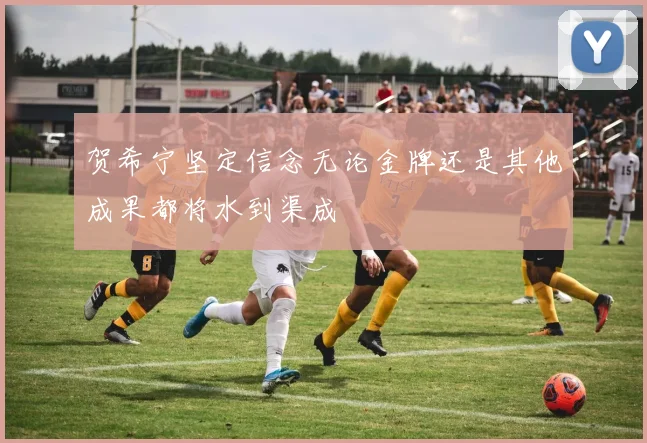 贺希宁坚定信念无论金牌还是其他成果都将水到渠成